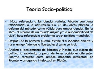 Teoria Socio-politica
● Hace referencia a las ciencias sociales. Aborda cuestiones
relacionadas a la naturaleza. En sus dos obras plantea la
defensa del método, como válida para ambas ciencias. En los
libros: “En busca de un mundo mejor” y “La responsabilidad de
vivir”, hace referencia a problemas socio- políticos mundiales.
● Después de la primera guerra, escribe “La sociedad abierta y
sus enemigos”: donde la libertad es el tema central.
● Analiza el pensamiento de Sócrates y Platón, que exigen del
político la sabiduría, a pesar de tener posiciones diferentes.
Enorme contraste entre ambos: modestia intelectual en
Sócrates y arrogancia intelectual en Platón.
 