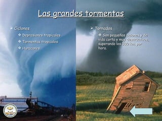 Las grandes tormentas
 Ciclones                      Tornados
     Depresiones tropicales       Son pequeños ciclones y de
                                  vida corta y muy destructivos,
     Tormentas tropicales
                                  superando los 500 km. por
     Huracanes                   hora.
 