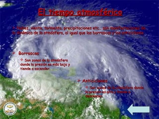 El tiempo atmosféricoEl tiempo atmosférico
 Nubes, viento, tormenta, precipitaciones etc… son manifestaciones deNubes, viento, tormenta, precipitaciones etc… son manifestaciones de
la dinámica de la atmósfera, al igual que las borrascas y los anticiclones.la dinámica de la atmósfera, al igual que las borrascas y los anticiclones.
 BorrascasBorrascas
 Son zonas de la atmósferaSon zonas de la atmósfera
donde la presión es más baja ydonde la presión es más baja y
tiende a ascender.tiende a ascender.
 AnticiclonesAnticiclones
 Son zonas de la atmósfera dondeSon zonas de la atmósfera donde
la presión es alta y tiende ala presión es alta y tiende a
descender.descender.
 