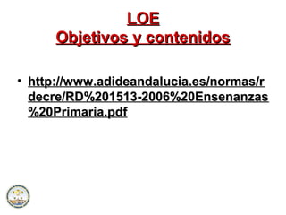 LOELOE
Objetivos y contenidosObjetivos y contenidos
• http://www.adideandalucia.es/normas/rhttp://www.adideandalucia.es/normas/r
decre/RD%201513-2006%20Ensenanzasdecre/RD%201513-2006%20Ensenanzas
%20Primaria.pdf%20Primaria.pdf
 