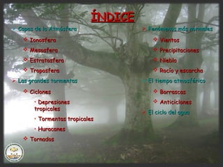 ÍNDICEÍNDICE
 Capas de la AtmósferaCapas de la Atmósfera
 IonosferaIonosfera
 MesosferaMesosfera
 EstratosferaEstratosfera
 TroposferaTroposfera
 Las grandes tormentasLas grandes tormentas
 CiclonesCiclones
• DepresionesDepresiones
tropicalestropicales
• Tormentas tropicalesTormentas tropicales
• HuracanesHuracanes
 TornadosTornados
 Fenómenos más normalesFenómenos más normales
 VientosVientos
 PrecipitacionesPrecipitaciones
 NieblaNiebla
 Rocío y escarchaRocío y escarcha
 El tiempo atmosféricoEl tiempo atmosférico
 BorrascasBorrascas
 AnticiclonesAnticiclones
 El ciclo del aguaEl ciclo del agua
 