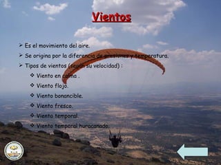 VientosVientos
 Es el movimiento del aire.
 Se origina por la diferencia de presiones y temperatura.
 Tipos de vientos (según su velocidad) :
 Viento en calma .
 Viento flojo.
 Viento bonancible.
 Viento fresco.
 Viento temporal.
 Viento temporal huracanado.
 