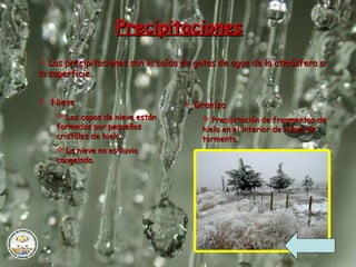 PrecipitacionesPrecipitaciones
 Las precipitaciones son la caída de gotas de agua de la atmósfera aLas precipitaciones son la caída de gotas de agua de la atmósfera a
la superficie.la superficie.
 NieveNieve
 Los copos de nieve estánLos copos de nieve están
formados por pequeñosformados por pequeños
cristales de hielo.cristales de hielo.
 La nieve no es lluviaLa nieve no es lluvia
congelada.congelada.
 GranizoGranizo
 Precipitación de fragmentos dePrecipitación de fragmentos de
hielo en el interior de nubes dehielo en el interior de nubes de
tormenta.tormenta.
 