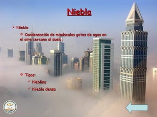 NieblaNiebla
 NieblaNiebla
 Condensación de minúsculas gotas de agua enCondensación de minúsculas gotas de agua en
el aire cercano al suelo.el aire cercano al suelo.
 Tipos:Tipos:
 NeblinaNeblina
 Niebla densaNiebla densa
 