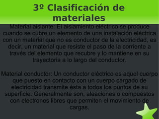 3º Clasificación de materiales Material aislante: El aislamiento eléctrico se produce cuando se cubre un elemento de una instalación eléctrica con un material que no es conductor de la electricidad, es decir, un material que resiste el paso de la corriente a través del elemento que recubre y lo mantiene en su trayectoria a lo largo del conductor. Material conductor: Un conductor eléctrico es aquel cuerpo que puesto en contacto con un cuerpo cargado de electricidad transmite ésta a todos los puntos de su superficie. Generalmente son, aleaciones o compuestos con electrones libres que permiten el movimiento de cargas. 