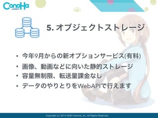 5. オブジェクトストレージ 
• 今年9月からの新オプションサービス(有料) 
• 画像、動画などに向いた静的ストレージ 
• 容量無制限、転送量課金なし 
• データのやりとりをWebAPIで行えます 
Copyright (c) 2014 GMO Internet, Inc. All Rights Reserved. 
 