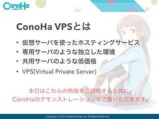 ConoHa VPSとは 
• 仮想サーバを使ったホスティングサービス 
• 専用サーバのような独立した環境 
• 共用サーバのような低価格 
• VPS(Virtual Private Server) 
本日はこれらの特徴をご説明すると共に、 
ConoHaのデモンストレーションをご覧いただきます。 
Copyright (c) 2014 GMO Internet, Inc. All Rights Reserved. 
 