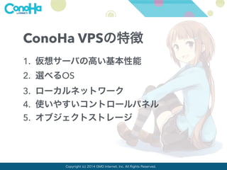 ConoHa VPSの特徴 
1. 仮想サーバの高い基本性能 
2. 選べるOS 
3. ローカルネットワーク 
4. 使いやすいコントロールパネル 
5. オブジェクトストレージ 
Copyright (c) 2014 GMO Internet, Inc. All Rights Reserved. 
 