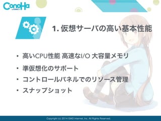 1. 仮想サーバの高い基本性能 
• 高いCPU性能 高速なI/O 大容量メモリ 
• 準仮想化のサポート 
• コントロールパネルでのリソース管理 
• スナップショット 
Copyright (c) 2014 GMO Internet, Inc. All Rights Reserved. 
 