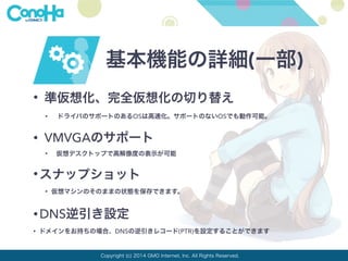 基本機能の詳細(一部) 
• 準仮想化、完全仮想化の切り替え 
• ドライバのサポートのあるOSは高速化。サポートのないOSでも動作可能。 
• VMVGAのサポート 
• 仮想デスクトップで高解像度の表示が可能 
•スナップショット 
• 仮想マシンのそのままの状態を保存できます。 
•DNS逆引き設定 
• ドメインをお持ちの場合、DNSの逆引きレコード(PTR)を設定することができます 
Copyright (c) 2014 GMO Internet, Inc. All Rights Reserved. 
 