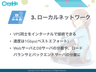 3. ローカルネットワーク 
• VPS同士をインターナルで接続できる 
• 速度は1Gbps(ベストエフォート) 
• WebサーバとDBサーバの分離や、ロード 
バランサとバックエンドサーバの分離に 
Copyright (c) 2014 GMO Internet, Inc. All Rights Reserved. 
 