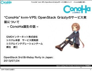 ConoHa kvm-VPS; OpenStack Grizzlyのサービス実装について ConoHa誕生の話
1
ConoHa kvm-VPS; OpenStack Grizzlyのサービス実
装について
ConoHa誕生の話
OpenStack 3rd Birthday Party in Japan:
2013/07/24
GMOインターネット株式会社
システム本部 サービス開発部
システムインテグレーションチーム
郷古 直仁
113年7月26日金曜日
 