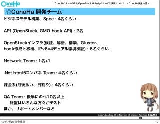 ConoHa kvm-VPS; OpenStack Grizzlyのサービス実装について ConoHa誕生の話
10
◎ConoHa 開発チーム
ビジネスモデル構築、Spec : 4名ぐらい
API (OpenStack, GMO hook API) : 2名
OpenStackインフラ(検証、解析、構築、Gluster、
hook作成と移植、IPv6v4デュアル環境検証) : 6名ぐらい
Network Team : 1名+1
.Net html5コンパネ Team : 4名ぐらい
課金系(月後払い、日割り) : 4名ぐらい
QA Team : 後半にのべ10名以上
終盤はいろんな方々がテスト
ほか、サポートメンバーなど
1013年7月26日金曜日
 