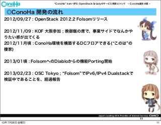 ConoHa kvm-VPS; OpenStack Grizzlyのサービス実装について ConoHa誕生の話
11
◎ConoHa 開発の流れ
2012/09/27 : OpenStack 2012.2 Folsomリリース
2012/11/09 : KOF 大阪参加 ; 晩御飯の席で、事業サイドでなんかや
りたい感が出てくる
2012/11月頃 : ConoHa環境を構築するDCフロアできる( このは の
棲家)
2013/01頃 : FolsomへのDiabloからの機能Porting開始
2013/02/23 : OSC Tokyo ; Folsom でIPv6/IPv4 Dualstackで
検証中であることを、経過報告
1113年7月26日金曜日
 