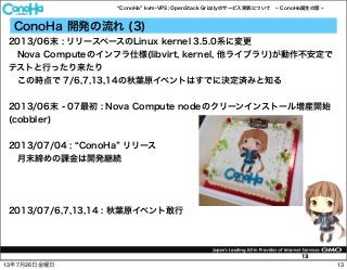 ConoHa kvm-VPS; OpenStack Grizzlyのサービス実装について ConoHa誕生の話
13
ConoHa 開発の流れ (3)
2013/06末 : リリースベースのLinux kernel 3.5.0系に変更
 Nova Computeのインフラ仕様(libvirt, kernel, 他ライブラリ)が動作不安定で
テストと行ったり来たり
 この時点で 7/6,7,13,14の秋葉原イベントはすでに決定済みと知る
2013/06末 - 07最初 : Nova Compute nodeのクリーンインストール増産開始
(cobbler)
2013/07/04 : ConoHa リリース
 月末締めの課金は開発継続
2013/07/6,7,13,14 : 秋葉原イベント敢行
1313年7月26日金曜日
 