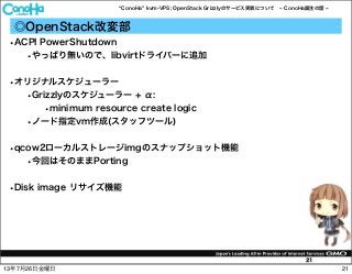 ConoHa kvm-VPS; OpenStack Grizzlyのサービス実装について ConoHa誕生の話
21
◎OpenStack改変部
•ACPI PowerShutdown
•やっぱり無いので、libvirtドライバーに追加
•オリジナルスケジューラー
•Grizzlyのスケジューラー + α:
•minimum resource create logic
•ノード指定vm作成(スタッフツール)
•qcow2ローカルストレージimgのスナップショット機能
•今回はそのままPorting
•Disk image リサイズ機能
2113年7月26日金曜日
 