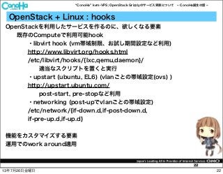 ConoHa kvm-VPS; OpenStack Grizzlyのサービス実装について ConoHa誕生の話
22
OpenStack + Linux : hooks
OpenStackを利用したサービスを作るのに、欲しくなる要素
既存のComputeで利用可能hook
・libvirt hook (vm帯域制限、お試し期間設定など利用)
http://www.libvirt.org/hooks.html
/etc/libvirt/hooks/{lxc,qemu,daemon}/
適当なスクリプトを置くと実行
・upstart (ubuntu, EL6) (vlanごとの帯域設定(ovs) )
http://upstart.ubuntu.com/
post-start, pre-stopなど利用
・networking (post-upでvlanごとの帯域設定)
/etc/network/{if-down.d,if-post-down.d,
if-pre-up.d,if-up.d}
機能をカスタマイズする要素
運用でのwork around適用
2213年7月26日金曜日
 