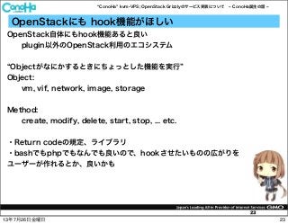 ConoHa kvm-VPS; OpenStack Grizzlyのサービス実装について ConoHa誕生の話
23
OpenStackにも hook機能がほしい
OpenStack自体にもhook機能あると良い
plugin以外のOpenStack利用のエコシステム
Objectがなにかするときにちょっとした機能を実行
Object:
vm, vif, network, image, storage
Method:
create, modify, delete, start, stop, ... etc.
・Return codeの規定、ライブラリ
・bashでもphpでもなんでも良いので、hookさせたいものの広がりを
ユーザーが作れるとか、良いかも
2313年7月26日金曜日
 