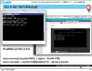 ConoHa kvm-VPS; OpenStack Grizzlyのサービス実装について ConoHa誕生の話
24
コントロールパネル(cp)
nova-novncproxy(noVNC) + nginx : html5 VNC
nova-console + anyterm(旧Diabloより) : serial console
iPad対応(noVNC)とかも
2413年7月26日金曜日
 