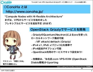 ConoHa kvm-VPS; OpenStack Grizzlyのサービス実装について ConoHa誕生の話
3
◎ConoHa とは
http://www.conoha.jp/
マスコット 「美雲このは」
電子の座敷わらし
Compute Nodes with Hi-ﬂexible Architecture
まずは、VPSからサービスを始めました
フレキシブルにサービスを追加予定 (のはず)
OpenStack Grizzlyでサービスを開発
•GrizzlyのQuantum(Neutron)によるovsを使った
ローカルネットワーク構成可能
•VIF attach/dettach (Grizzly)
•IPv4 x1, IPv6 x17(1+16)を標準で
•IPv4追加IPオプション可能
•OpenStack利用のサービスでキャラ設定あり!
•他機能は、 お名前.com VPS-KVM (OpenStack
Diablo環境)からporting
313年7月26日金曜日
 