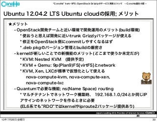 ConoHa kvm-VPS; OpenStack Grizzlyのサービス実装について ConoHa誕生の話
30
Ubuntu 12.04.2 LTS Ubuntu cloudの採用; メリット
★メリット
- OpenStack開発チームと近い環境で開発運用のメリット(build環境)
* 使おうと思えば開発に近いtrunk Grizzlyパッケージが使える
* 修正をOpenStack側にcommitしやすくなるはず
* .deb pkgのバージョン管理とbuildの厳密さ
- kernelが新しいことでの新機能のメリット(どこまで使うか未定だが)
* KVM: Nested KVM (提供予定)
* KVM + Qemu: 9p(Plan9)FS[virtFS]とnetwork
* KVM, Xen, LXCが標準で仮想化として使える
nova-compute-kvm, nova-compute-xen,
nova-compute-lxc
- Quantumで必要な機能; ns(Name Space) routing
* マルチテナントでネットワーク構築時、 192.168.1.0/24とか同じIP
アサインのネットワークを作るときに必要
(EL6系でも RDO ではkernelやiproute2パッケージ提供あり)
3013年7月26日金曜日
 