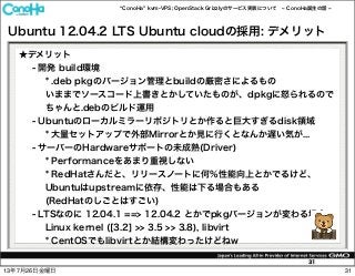 ConoHa kvm-VPS; OpenStack Grizzlyのサービス実装について ConoHa誕生の話
31
Ubuntu 12.04.2 LTS Ubuntu cloudの採用: デメリット
★デメリット
- 開発 build環境
* .deb pkgのバージョン管理とbuildの厳密さによるもの
いままでソースコード上書きとかしていたものが、dpkgに怒られるので
ちゃんと.debのビルド運用
- Ubuntuのローカルミラーリポジトリとか作ると巨大すぎるdisk領域
* 大量セットアップで外部Mirrorとか見に行くとなんか遅い気が...
- サーバーのHardwareサポートの未成熟(Driver)
* Performanceをあまり重視しない
* RedHatさんだと、リリースノートに何%性能向上とかでるけど、
Ubuntuはupstreamに依存、性能は下る場合もある
(RedHatのしごとはすごい)
- LTSなのに 12.04.1 ==> 12.04.2 とかでpkgバージョンが変わる場合
Linux kernel ([3.2] >> 3.5 >> 3.8), libvirt
* CentOSでもlibvirtとか結構変わったけどねw
3113年7月26日金曜日
 