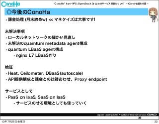 ConoHa kvm-VPS; OpenStack Grizzlyのサービス実装について ConoHa誕生の話
32
◎今後のConoHa
•課金処理 (月末締めw) << マネタイズは大事です!
未解決事項
•ローカルネットワークの細かい見直し
•未解決のquamtum metadata agent構成
•quantum LBaaS agent構成
•nginx L7 LBaaS作り
検証
•Heat, Ceilometer, DBaaS(autoscale)
•API提供構成と課金との 褄あわせ、Proxy endpoint
サービスとして
•PaaS on IaaS, SaaS on IaaS
•サービスのせる環境としても使っていく
3213年7月26日金曜日
 