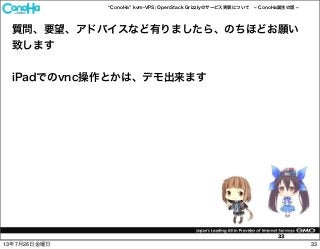 ConoHa kvm-VPS; OpenStack Grizzlyのサービス実装について ConoHa誕生の話
33
質問、要望、アドバイスなど有りましたら、のちほどお願い
致します
iPadでのvnc操作とかは、デモ出来ます
3313年7月26日金曜日
 