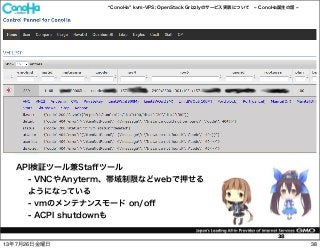 ConoHa kvm-VPS; OpenStack Grizzlyのサービス実装について ConoHa誕生の話
38
API検証ツール兼Staﬀツール
- VNCやAnyterm、帯域制限などwebで押せる
ようになっている
- vmのメンテナンスモード on/oﬀ
- ACPI shutdownも
3813年7月26日金曜日
 