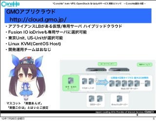 ConoHa kvm-VPS; OpenStack Grizzlyのサービス実装について ConoHa誕生の話
5
GMOアプリクラウド
http://cloud.gmo.jp/
マスコット 「美雲あんず」
「美雲このは」とはいとこ設定
・アプライアンスLBがある仮想/専用サーバ ハイブリッドクラウド
・Fusion IO ioDriveも専用サーバに選択可能
・東京Unit, US-Unitが選択可能
・Linux KVM(CentOS Host)
・開発運用チームはおなじ
513年7月26日金曜日
 