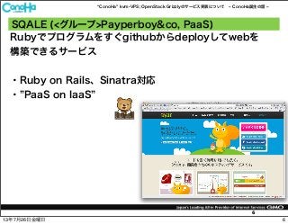 ConoHa kvm-VPS; OpenStack Grizzlyのサービス実装について ConoHa誕生の話
6
Rubyでプログラムをすぐgithubからdeployしてwebを
構築できるサービス
・Ruby on Rails、Sinatra対応
・ PaaS on IaaS
SQALE (<グループ>Payperboy&co, PaaS)
613年7月26日金曜日
 