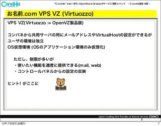 ConoHa kvm-VPS; OpenStack Grizzlyのサービス実装について ConoHa誕生の話
7
お名前.com VPS VZ (Virtuozzo)
VPS VZ(Virtuozzo := OpenVZ製品版)
コンパネから共用サーバの用にメールアドレスやVirtualHostの設定ができるが
ユーザの環境は独立
OS仮想環境 (OSのアプリケーション環境のみ仮想化)
ただし、制限が多いが
・使いたい機能を適度に提供できる(mail, web)
・コントロールパネルからの設定の反映
ヒント! がここに
713年7月26日金曜日
 