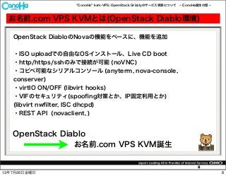 ConoHa kvm-VPS; OpenStack Grizzlyのサービス実装について ConoHa誕生の話
8
お名前.com VPS KVMとは(OpenStack Diablo環境)
OpenStack DiabloのNovaの機能をベースに、機能を追加
・ISO uploadでの自由なOSインストール、Live CD boot
・http/https/sshのみで接続が可能 (noVNC)
・コピペ可能なシリアルコンソール (anyterm, nova-console,
conserver)
・virtIO ON/OFF (libvirt hooks)
・VIFのセキュリティ(spooﬁng対策とか、IP固定利用とか)
(libvirt nwﬁlter, ISC dhcpd)
・REST API (novaclient, )
OpenStack Diablo
お名前.com VPS KVM誕生
813年7月26日金曜日
 