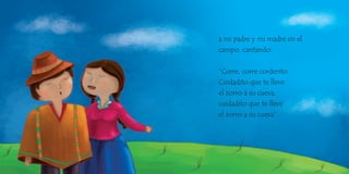 a mi padre y mi madre en el
campo, cantando:
“Corre, corre corderito.
Cuidadito que te lleve
el zorro a su cueva,
cuidadito que te lleve
el zorro a su cueva”.
 
