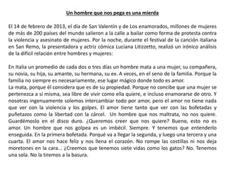 Un hombre que nos pega es una mierda
El 14 de febrero de 2013, el día de San Valentín y de Los enamorados, millones de mujeres
de más de 200 países del mundo salieron a la calle a bailar como forma de protesta contra
la violencia y asesinato de mujeres. Por la noche, durante el festival de la canción italiana
en San Remo, la presentadora y actriz cómica Luciana Litizzetto, realizó un irónico análisis
de la difícil relación entre hombres y mujeres:
En Italia un promedio de cada dos o tres días un hombre mata a una mujer, su compañera,
su novia, su hija, su amante, su hermana, su ex. A veces, en el seno de la familia. Porque la
familia no siempre es necesariamente, ese lugar mágico donde todo es amor.
La mata, porque él considera que es de su propiedad. Porque no concibe que una mujer se
pertenezca a sí misma, sea libre de vivir como ella quiere, e incluso enamorarse de otro. Y
nosotras ingenuamente solemos intercambiar todo por amor, pero el amor no tiene nada
que ver con la violencia y los golpes. El amor tiene tanto que ver con las bofetadas y
puñetazos como la libertad con la cárcel. Un hombre que nos maltrata, no nos quiere.
Guardémoslo en el disco duro. ¿Queremos creer que nos quiere? Bueno, esto no es
amor. Un hombre que nos golpea es un imbécil. Siempre. Y tenemos que entenderlo
enseguida. En la primera bofetada. Porqué va a llegar la segunda, y luego una tercera y una
cuarta. El amor nos hace feliz y nos llena el corazón. No rompe las costillas ni nos deja
moretones en la cara... ¿Creemos que tenemos siete vidas como los gatos? No. Tenemos
una sola. No la tiremos a la basura.