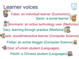 Learner voices Fabio: an individual learner (Economics) Samir: a social learner Annmarie: an active technology user (Medicine) Gary: learning through practice (Medicine) Jack: social/interactive learner (Computer Science) Finbar: an active blogger (Computer Science) Dzel: aTurkish student (Languages) Peizhi: a Chinese student (Languages) 
