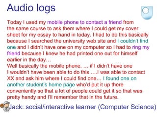 Audio logs Today I used my  mobile phone to contact a friend  from the same course to ask them where I could get my cover sheet for my essay to hand in today. I had to do this basically because I searched the university web site and  I couldn’t find one  and I didn’t have one on my computer so I had to  ring my friend  because I knew he had printed one out for himself earlier in the day…  Well basically the mobile phone, … if I didn’t have one  I wouldn’t have been able to do this ….I was able to contact  XX and ask him where I could find one…  I found one on  another student’s home page  who’d put it up there  conveniently so that a lot of people could get it so that was  pretty handy and I’ll remember that in the future.  Jack: social/interactive learner (Computer Science) 
