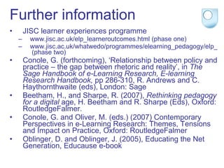 Further information JISC learner experiences programme www.jisc.ac.uk/elp_learneroutcomes.html  (phase one) www.jisc.ac.uk/whatwedo/programmes/elearning_pedagogy/elp_learnerexperience.aspx  (phase two) Conole, G. (forthcoming), ‘Relationship between policy and practice – the gap between rhetoric and reality’, in  The Sage Handbook of e-Learning Research,   E-learning Research Handbook,  pp 286-310, R. Andrews and C. Haythornthwaite (eds), London: Sage  Beetham, H., and Sharpe, R. (2007),  Rethinking pedagogy for a digital  age, H. Beetham and R. Sharpe (Eds), Oxford: RoutledgeFalmer. Conole, G. and Oliver, M. (eds.) (2007) Contemporary Perspectives in e-Learning Research: Themes, Tensions and Impact on Practice, Oxford: RoutledgeFalmer Oblinger, D. and Oblinger, J. (2005), Educating the Net Generation, Educause e-book 