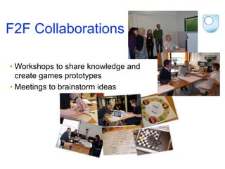 F2F Collaborations

• Workshops to share knowledge and
  create games prototypes
• Meetings to brainstorm ideas
 
