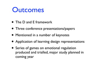 Outcomes
• The D and E framework
• Three conference presentations/papers
• Mentioned in a number of keynotes
• Application of learning design representations
• Series of games on emotional regulation
  produced and trialled, major study planned in
  coming year
 