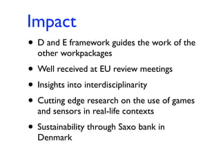 Impact
• D and E framework guides the work of the
  other workpackages
• Well received at EU review meetings
• Insights into interdisciplinarity
• Cutting edge research on the use of games
  and sensors in real-life contexts
• Sustainability through Saxo bank in
  Denmark
 