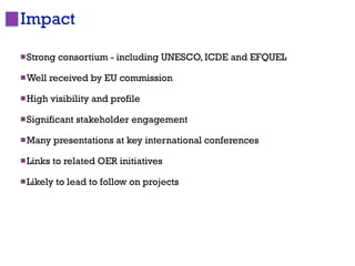 Impact                                                      8




 Strong   consortium - including UNESCO, ICDE and EFQUEL

 Well   received by EU commission

 High    visibility and profile

 Significant   stakeholder engagement

 Many    presentations at key international conferences

 Links   to related OER initiatives

 Likely   to lead to follow on projects
 