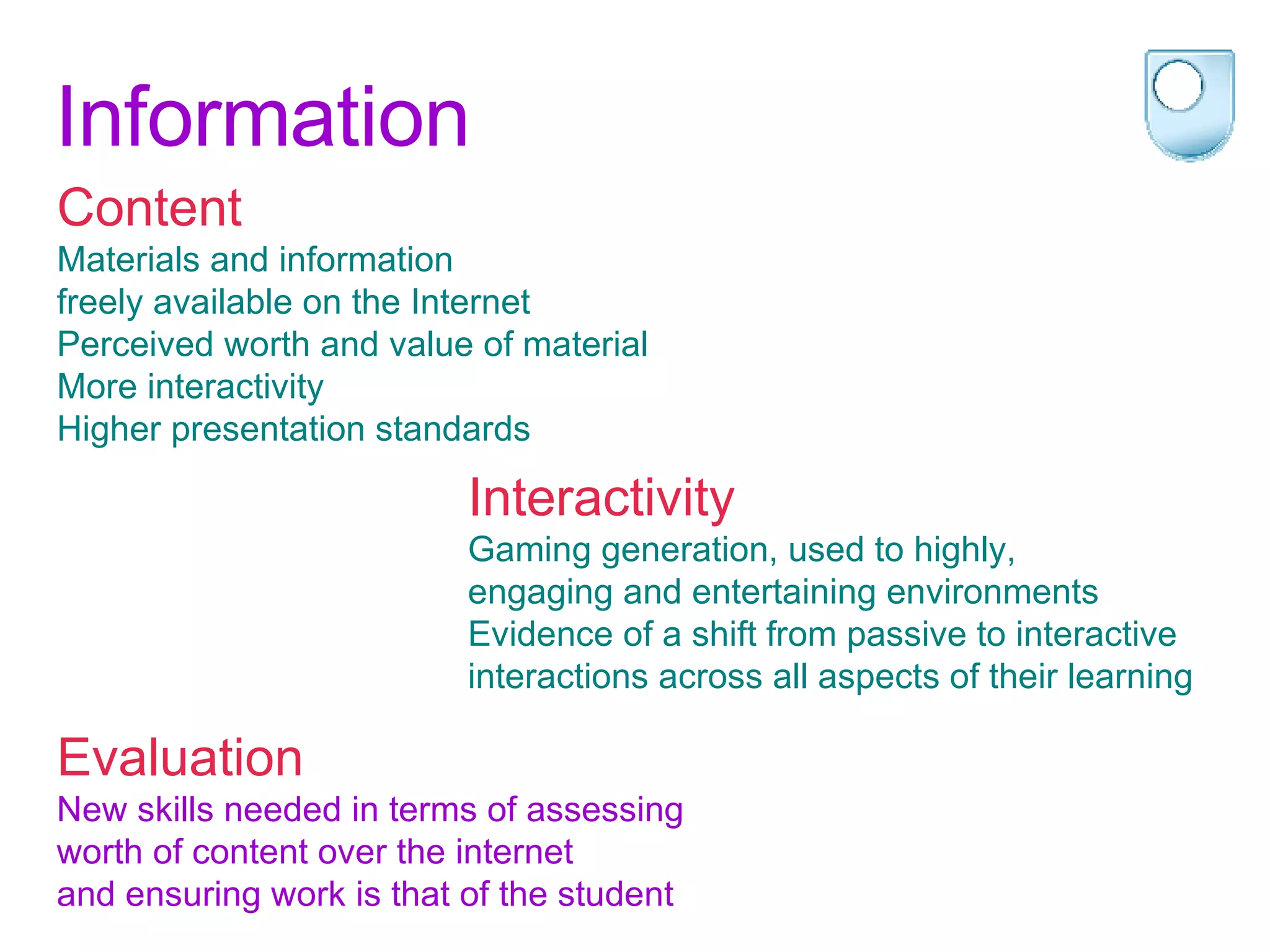 Information Content Materials and information  freely available on the Internet Perceived worth and value of material More interactivity  Higher presentation standards   Evaluation New skills needed in terms of assessing  worth of content over the internet  and ensuring work is that of the student Interactivity Gaming generation, used to highly,  engaging and entertaining environments Evidence of a shift from passive to interactive  interactions across all aspects of their learning 