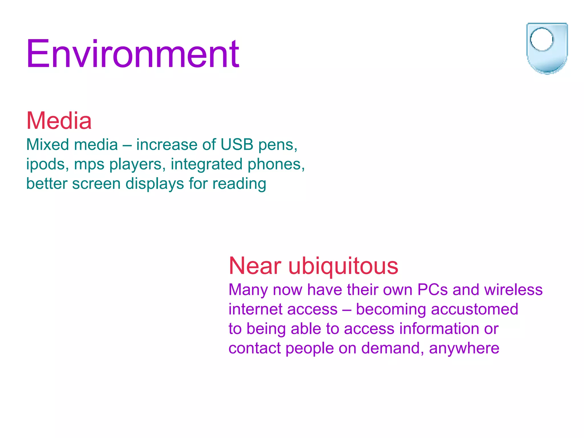 Environment Media Mixed media – increase of USB pens,  ipods, mps players, integrated phones,  better screen displays for reading Near ubiquitous Many now have their own PCs and wireless  internet access – becoming accustomed  to being able to access information or  contact people on demand, anywhere 