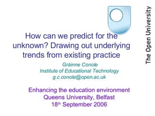 How can we predict for the unknown? Drawing out underlying trends from existing practice Gráinne Conole Institute of Educational Technology [email_address] Enhancing the education environment Queens University, Belfast 18 th  September 2006 
