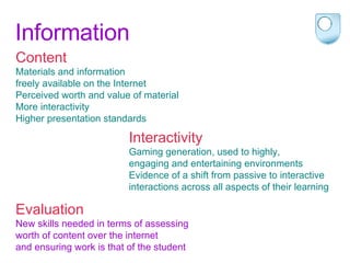 Information Content Materials and information  freely available on the Internet Perceived worth and value of material More interactivity  Higher presentation standards   Evaluation New skills needed in terms of assessing  worth of content over the internet  and ensuring work is that of the student Interactivity Gaming generation, used to highly,  engaging and entertaining environments Evidence of a shift from passive to interactive  interactions across all aspects of their learning 