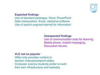 Expected findings Use of standard packages: Word, PowerPoint Data manipulation: Excel, statistical software Use of search engines/internet for information Unexpected findings Use of communication tools for learning:  Mobile phone, Instant messaging,  Discussion forums VLE not so popular  Often only provides content or  teacher notes/powerpoint slides Computer science students prefer to build  their own infrastructure and websites 