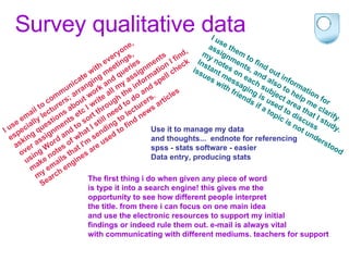 Survey qualitative data I use email to communicate with everyone,  especially lecturers; arranging meetings,  asking questions about work and queries  over assignments etc I write all my assignments  using Word and to sort through the information I find,  make notes of what I still need to do and spell check  my emails that I'm sending to lecturers. Search engines are used to find news articles I use them to find out information for assignments, and also to help me clarify  my notes on each subject area that I study.  Instant messaging is used to discuss  issues with friends if a topic is not understood Use it to manage my data  and thoughts...  endnote for referencing  spss - stats software - easier  Data entry, producing stats The first thing i do when given any piece of word  is type it into a search engine! this gives me the  opportunity to see how different people interpret  the title. from there i can focus on one main idea  and use the electronic resources to support my initial  findings or indeed rule them out. e-mail is always vital  with communicating with different mediums. teachers for support 
