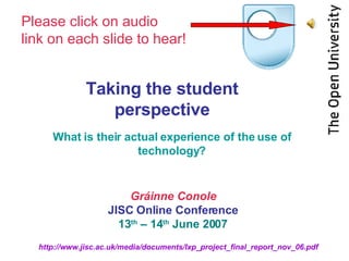 Taking the student perspective What is their actual experience of the use of technology? Gráinne Conole JISC Online Conference 13 th  – 14 th  June 2007 Please click on audio  link on each slide to hear! 
