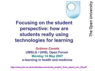 http://www.jisc.ac.uk/media/documents/lxp_project_final_report_nov_06.pdf
Gráinne Conole
UMSLG / UHSL Open Forum
Monday 14 May 2007
e-learning in health and medicine
Focusing on the student
perspective: how are
students really using
technologies for learning
 